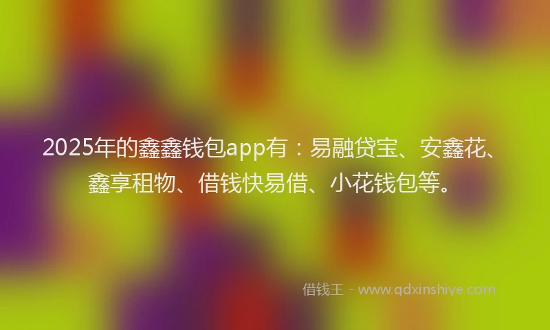 2025年的鑫鑫钱包app有：易融贷宝、安鑫花、鑫享租物、借钱快易借、小花钱包等。
