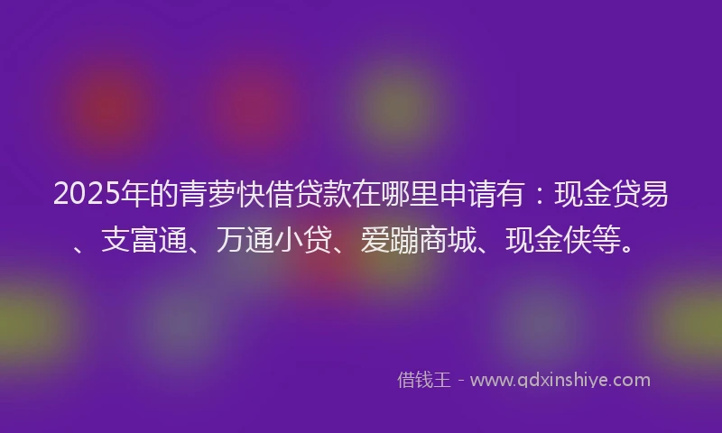 2025年的青萝快借贷款在哪里申请有：现金贷易、支富通、万通小贷、爱蹦商城、现金侠等。