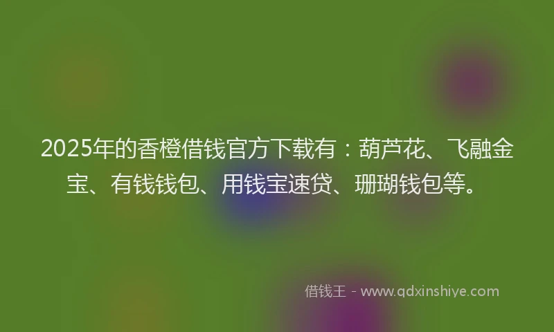 2025年的香橙借钱官方下载有：葫芦花、飞融金宝、有钱钱包、用钱宝速贷、珊瑚钱包等。