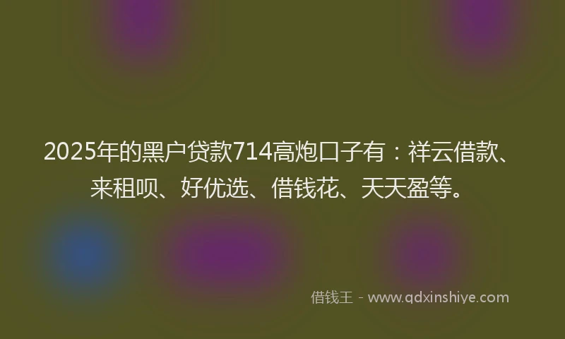 2025年的黑户贷款714高炮口子有：祥云借款、来租呗、好优选、借钱花、天天盈等。