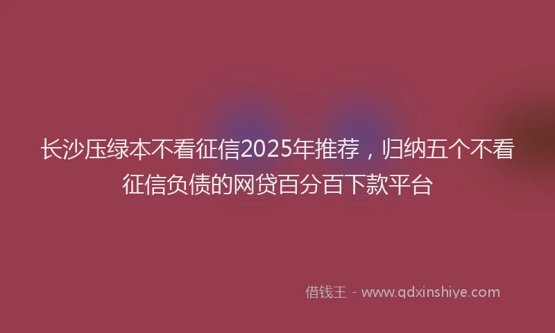 长沙压绿本不看征信2025年推荐，归纳五个不看征信负债的网贷百分百下款平台