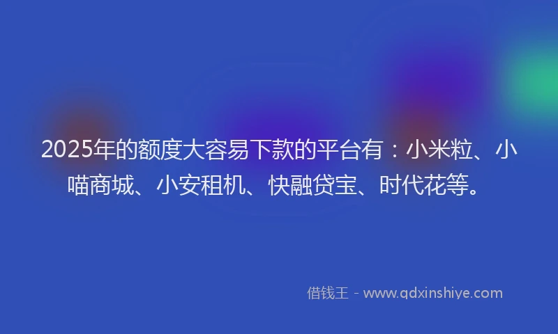 2025年的额度大容易下款的平台有：小米粒、小喵商城、小安租机、快融贷宝、时代花等。