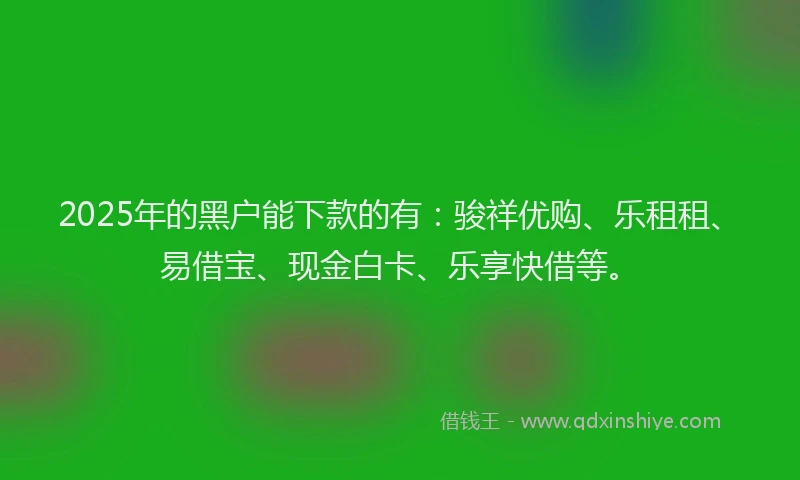 2025年的黑户能下款的有：骏祥优购、乐租租、易借宝、现金白卡、乐享快借等。