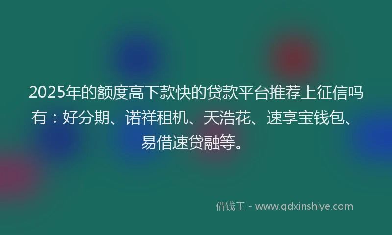 2025年的额度高下款快的贷款平台推荐上征信吗有：好分期、诺祥租机、天浩花、速享宝钱包、易借速贷融等。
