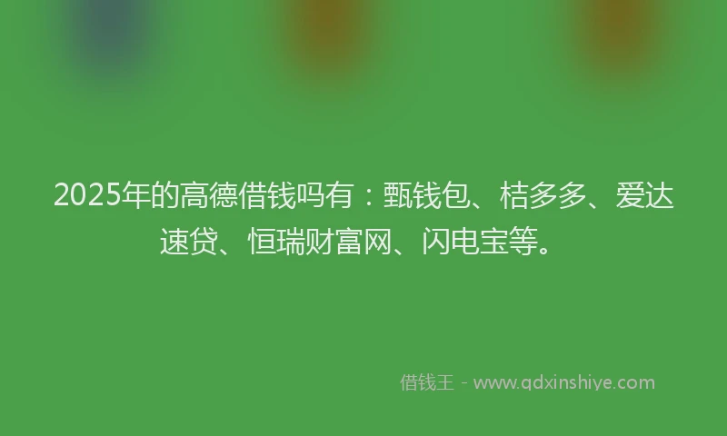 2025年的高德借钱吗有：甄钱包、桔多多、爱达速贷、恒瑞财富网、闪电宝等。