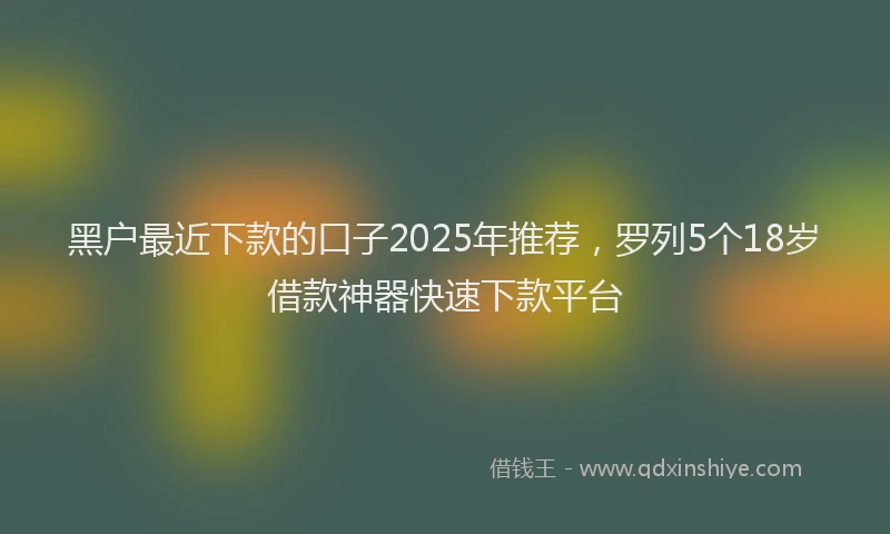 黑户最近下款的口子2025年推荐，罗列5个18岁借款神器快速下款平台