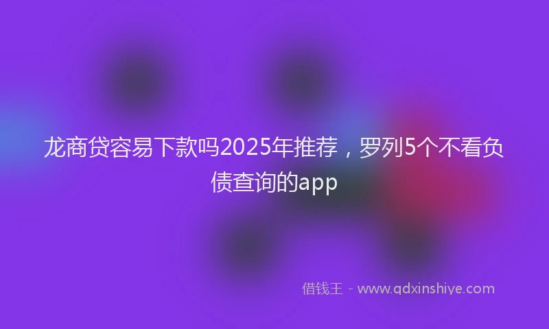 龙商贷容易下款吗2025年推荐，罗列5个不看负债查询的app