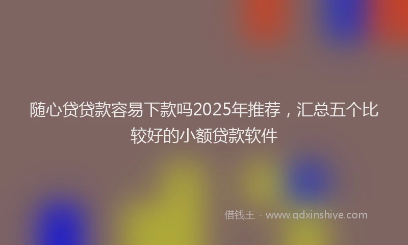 随心贷贷款容易下款吗2025年推荐，汇总五个比较好的小额贷款软件