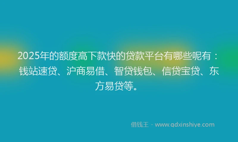 2025年的额度高下款快的贷款平台有哪些呢有：钱站速贷、沪商易借、智贷钱包、信贷宝贷、东方易贷等。