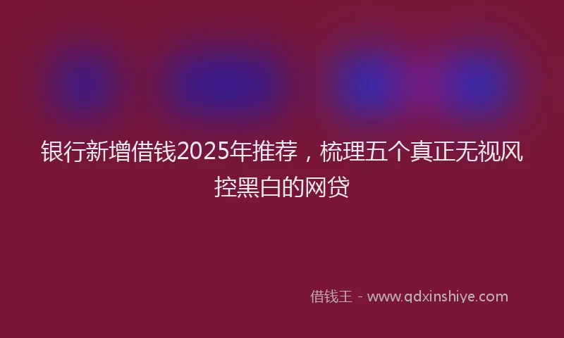 银行新增借钱2025年推荐，梳理五个真正无视风控黑白的网贷