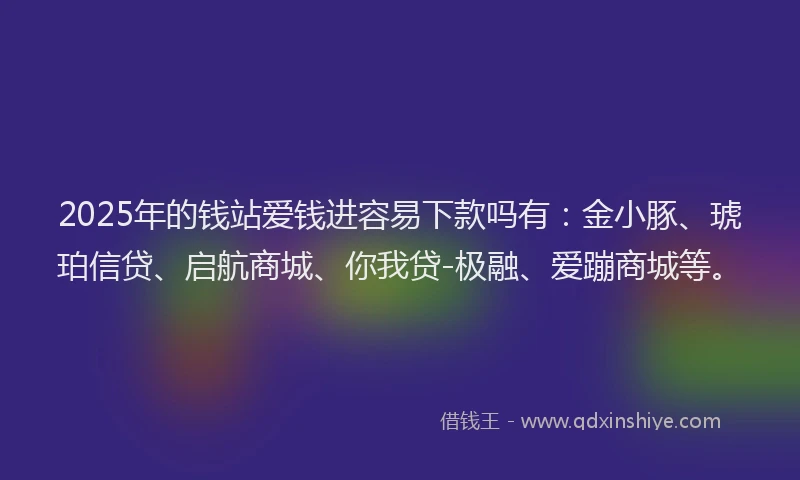 2025年的钱站爱钱进容易下款吗有：金小豚、琥珀信贷、启航商城、你我贷-极融、爱蹦商城等。