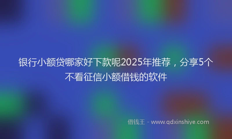 银行小额贷哪家好下款呢2025年推荐，分享5个不看征信小额借钱的软件