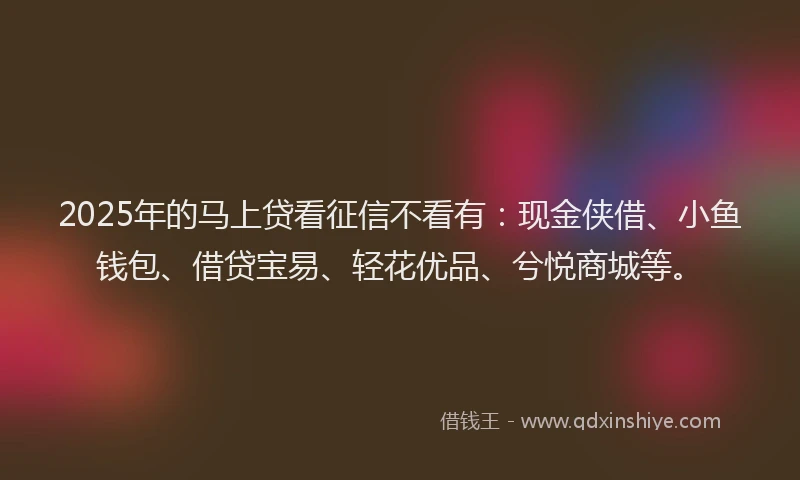 2025年的马上贷看征信不看有：现金侠借、小鱼钱包、借贷宝易、轻花优品、兮悦商城等。