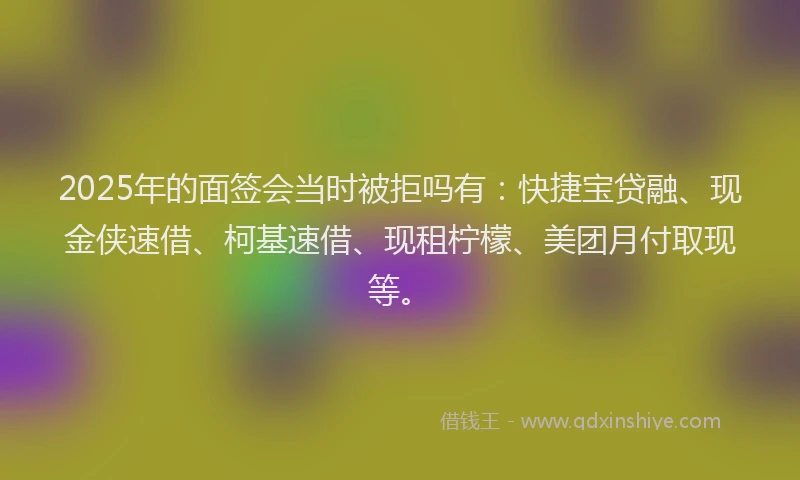 2025年的面签会当时被拒吗有：快捷宝贷融、现金侠速借、柯基速借、现租柠檬、美团月付取现等。