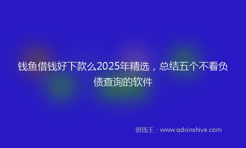 钱鱼借钱好下款么2025年精选，总结五个不看负债查询的软件