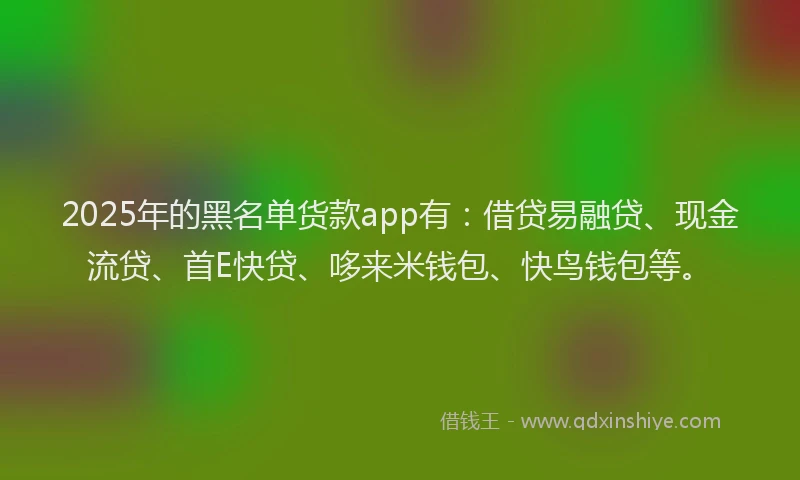 2025年的黑名单货款app有：借贷易融贷、现金流贷、首E快贷、哆来米钱包、快鸟钱包等。
