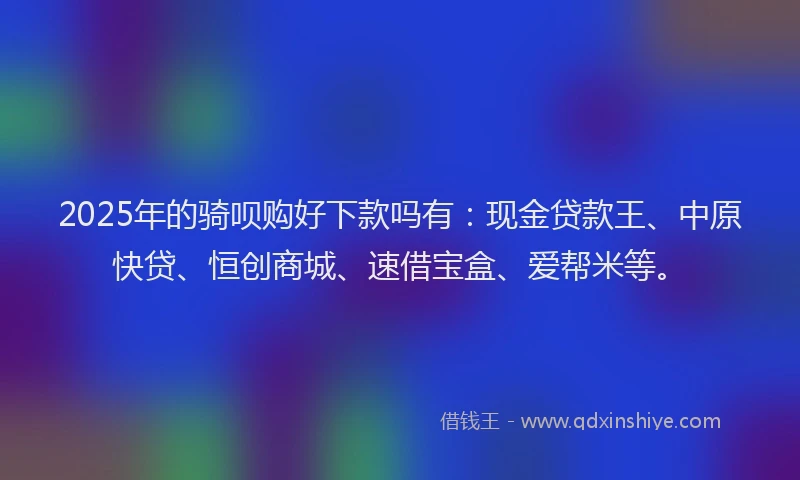 2025年的骑呗购好下款吗有：现金贷款王、中原快贷、恒创商城、速借宝盒、爱帮米等。