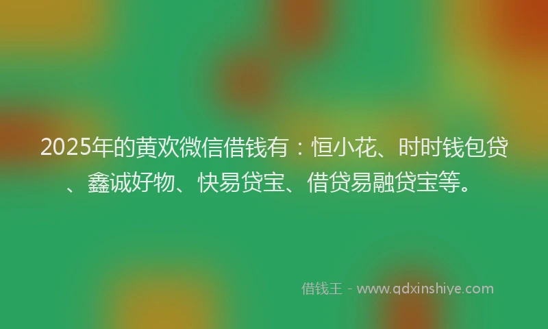2025年的黄欢微信借钱有：恒小花、时时钱包贷、鑫诚好物、快易贷宝、借贷易融贷宝等。