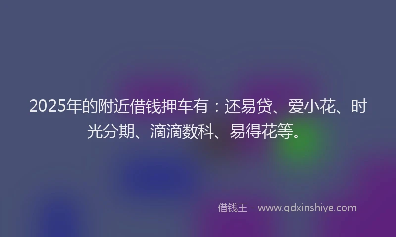 2025年的附近借钱押车有：还易贷、爱小花、时光分期、滴滴数科、易得花等。