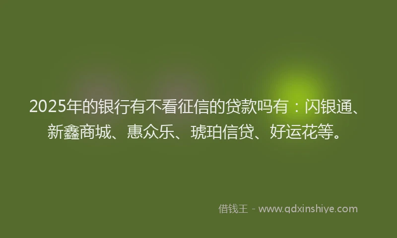 2025年的银行有不看征信的贷款吗有：闪银通、新鑫商城、惠众乐、琥珀信贷、好运花等。