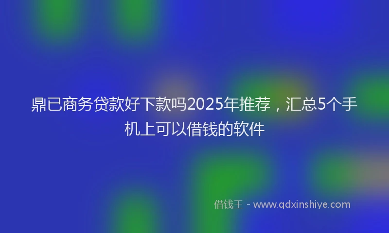 鼎已商务贷款好下款吗2025年推荐，汇总5个手机上可以借钱的软件