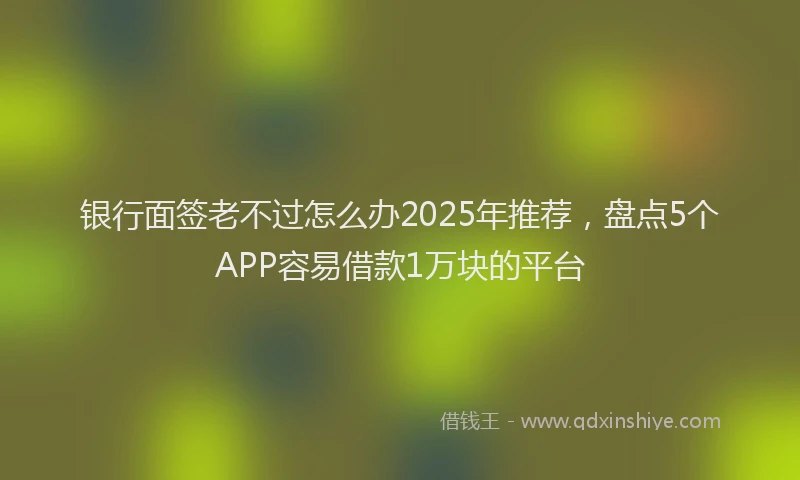 银行面签老不过怎么办2025年推荐，盘点5个APP容易借款1万块的平台