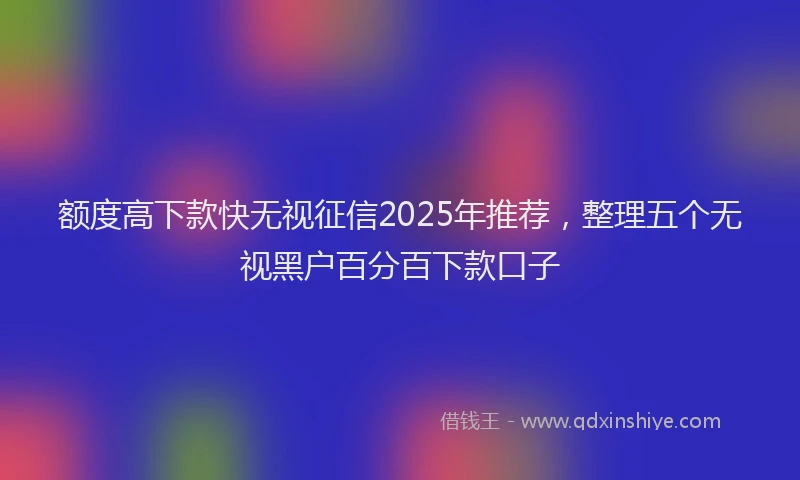 额度高下款快无视征信2025年推荐，整理五个无视黑户百分百下款口子