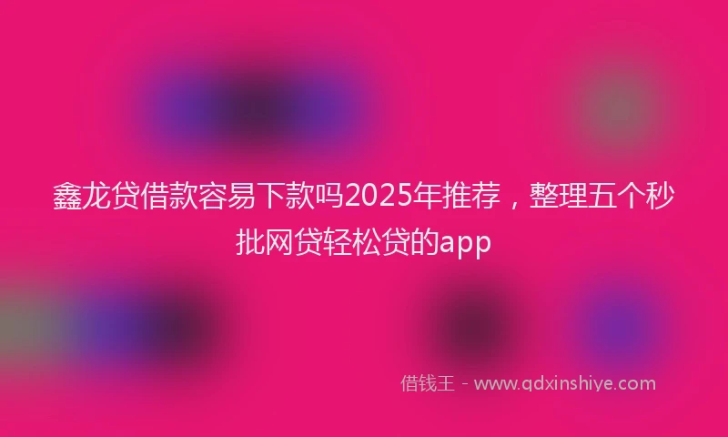 鑫龙贷借款容易下款吗2025年推荐，整理五个秒批网贷轻松贷的app