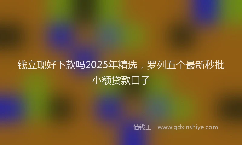 钱立现好下款吗2025年精选，罗列五个最新秒批小额贷款口子