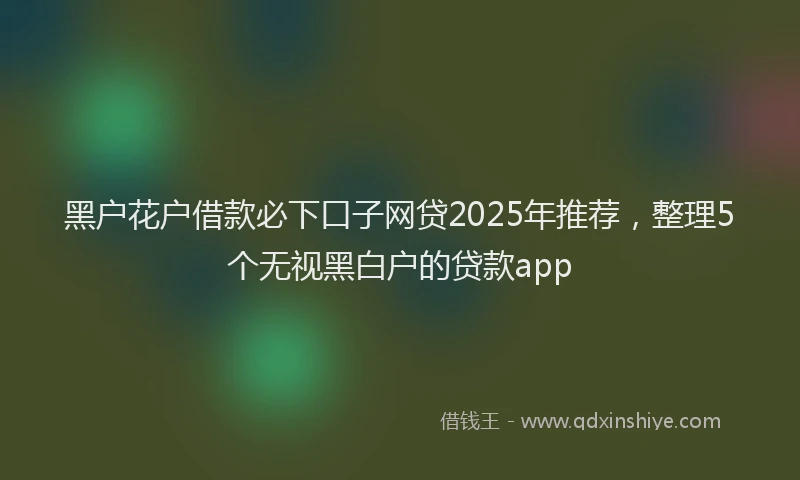 黑户花户借款必下口子网贷2025年推荐，整理5个无视黑白户的贷款app