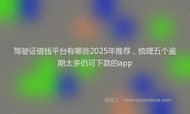 驾驶证借钱平台有哪些2025年推荐，梳理五个逾期太多仍可下款的app