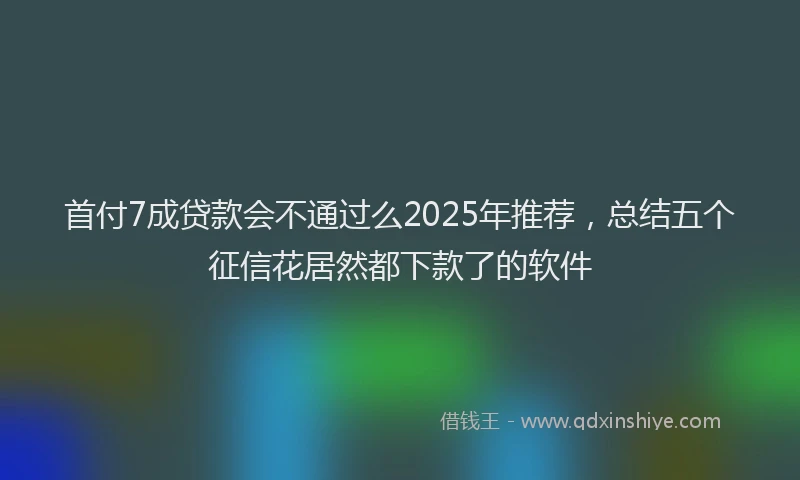 首付7成贷款会不通过么2025年推荐，总结五个征信花居然都下款了的软件