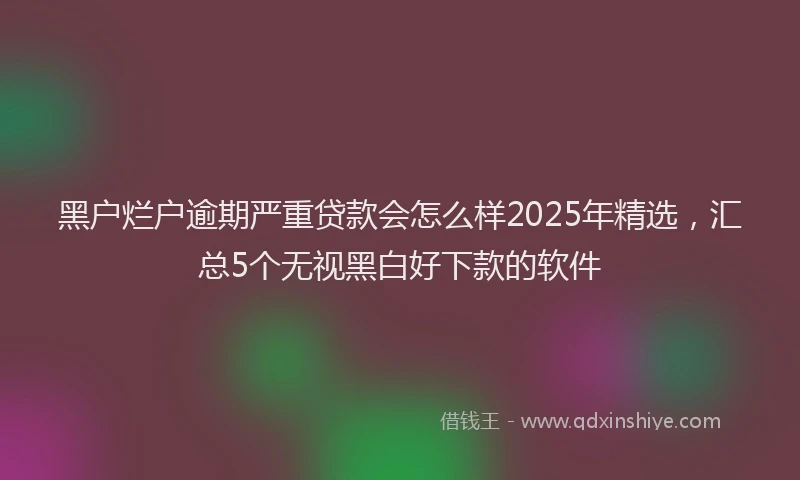 黑户烂户逾期严重贷款会怎么样2025年精选，汇总5个无视黑白好下款的软件