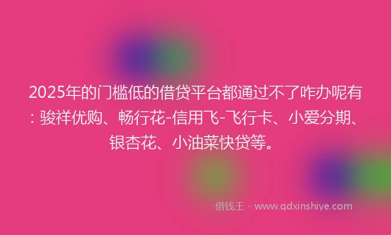 2025年的门槛低的借贷平台都通过不了咋办呢有：骏祥优购、畅行花-信用飞-飞行卡、小爱分期、银杏花、小油菜快贷等。