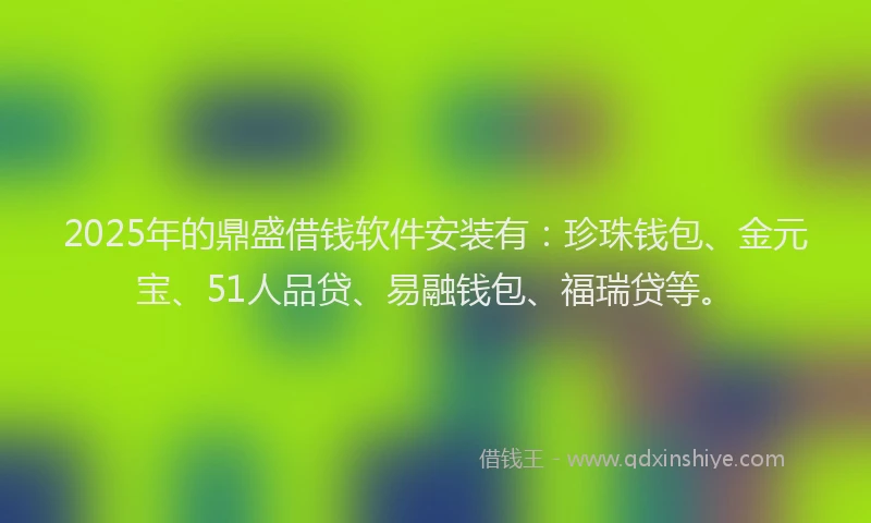 2025年的鼎盛借钱软件安装有：珍珠钱包、金元宝、51人品贷、易融钱包、福瑞贷等。