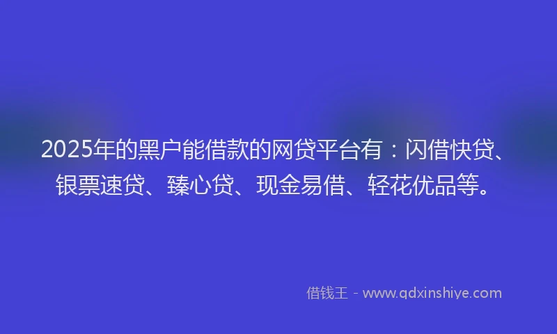 2025年的黑户能借款的网贷平台有：闪借快贷、银票速贷、臻心贷、现金易借、轻花优品等。