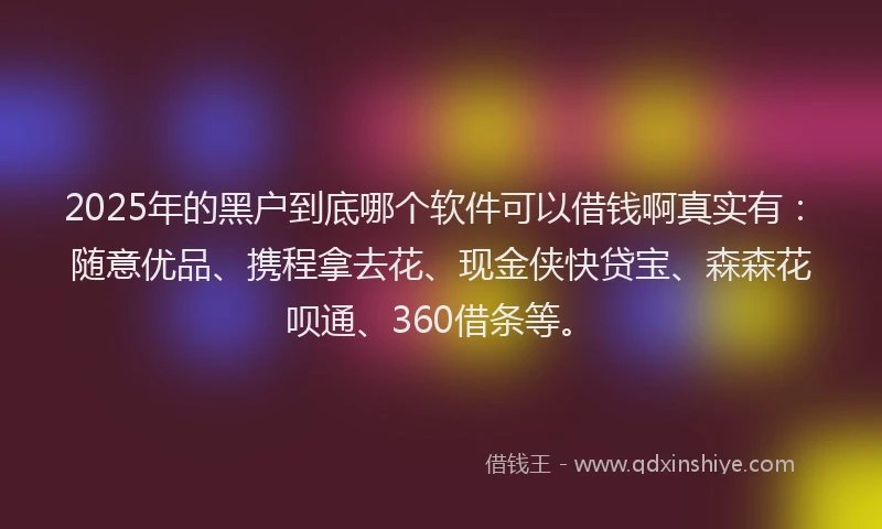 2025年的黑户到底哪个软件可以借钱啊真实有：随意优品、携程拿去花、现金侠快贷宝、森森花呗通、360借条等。