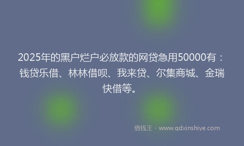 2025年的黑户烂户必放款的网贷急用50000有：钱贷乐借、林林借呗、我来贷、尔集商城、金瑞快借等。