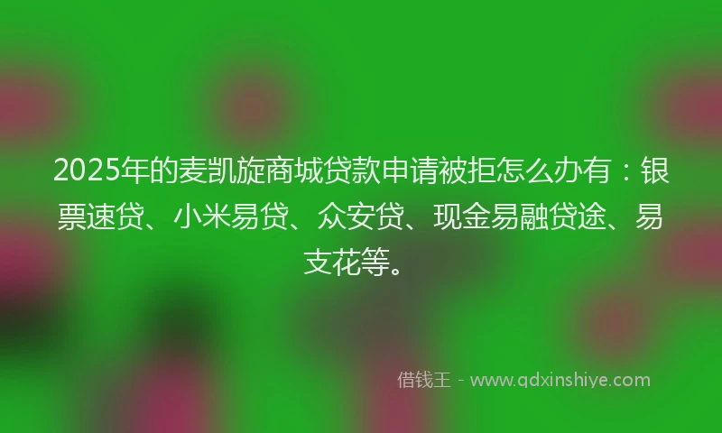 2025年的麦凯旋商城贷款申请被拒怎么办有：银票速贷、小米易贷、众安贷、现金易融贷途、易支花等。