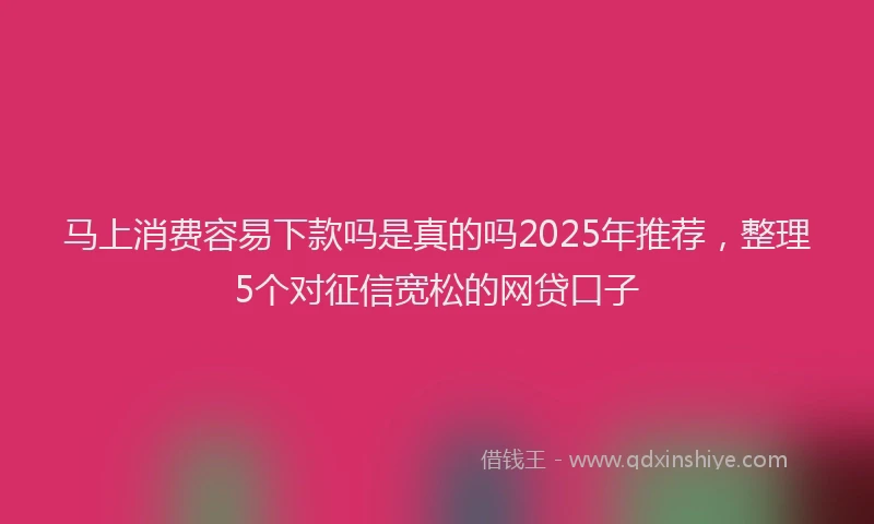 马上消费容易下款吗是真的吗2025年推荐，整理5个对征信宽松的网贷口子