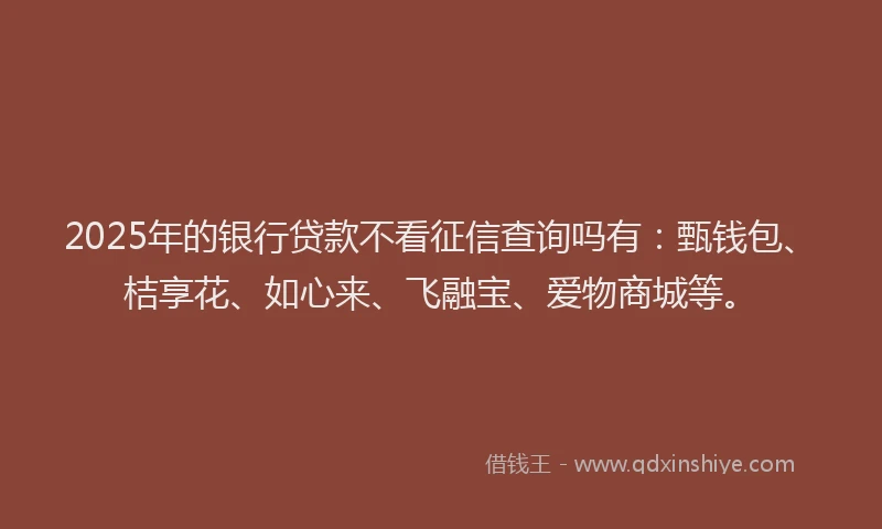2025年的银行贷款不看征信查询吗有：甄钱包、桔享花、如心来、飞融宝、爱物商城等。