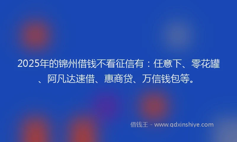 2025年的锦州借钱不看征信有：任意下、零花罐、阿凡达速借、惠商贷、万信钱包等。