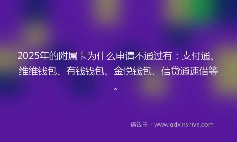 2025年的附属卡为什么申请不通过有：支付通、维维钱包、有钱钱包、金悦钱包、信贷通速借等。