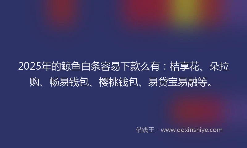2025年的鲸鱼白条容易下款么有：桔享花、朵拉购、畅易钱包、樱桃钱包、易贷宝易融等。