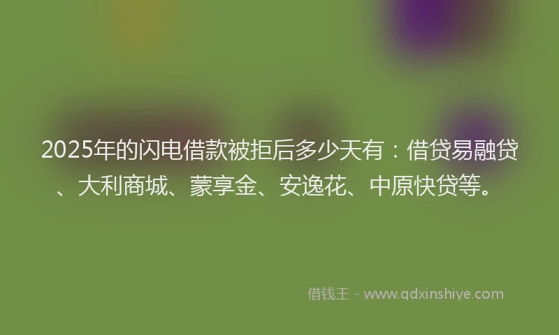 2025年的闪电借款被拒后多少天有：借贷易融贷、大利商城、蒙享金、安逸花、中原快贷等。