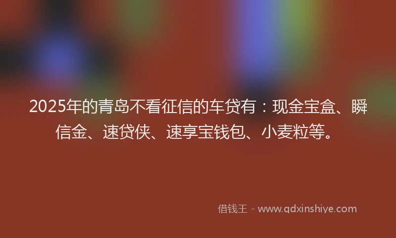 2025年的青岛不看征信的车贷有：现金宝盒、瞬信金、速贷侠、速享宝钱包、小麦粒等。