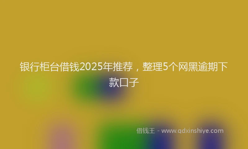 银行柜台借钱2025年推荐，整理5个网黑逾期下款口子