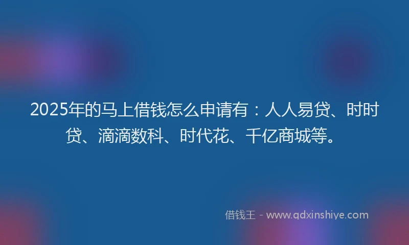 2025年的马上借钱怎么申请有：人人易贷、时时贷、滴滴数科、时代花、千亿商城等。