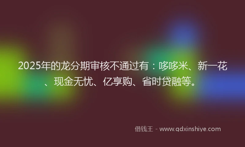 2025年的龙分期审核不通过有：哆哆米、新一花、现金无忧、亿享购、省时贷融等。
