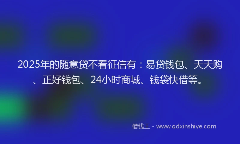 2025年的随意贷不看征信有：易贷钱包、天天购、正好钱包、24小时商城、钱袋快借等。